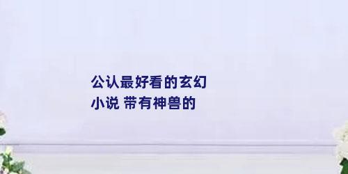 公认最好看的玄幻小说 带有神兽的